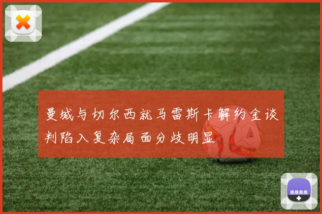曼城与切尔西就马雷斯卡解约金谈判陷入复杂局面分歧明显