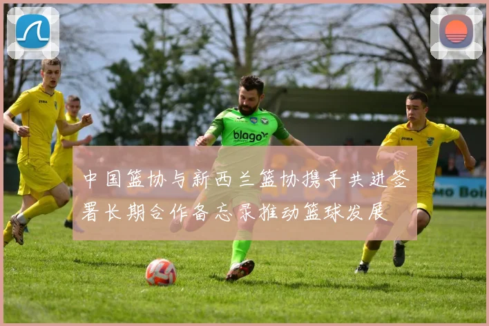 中国篮协与新西兰篮协携手共进签署长期合作备忘录推动篮球发展