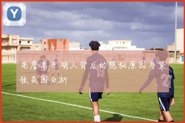 老詹离开湖人背后的隐秘原因与紧张氛围分析