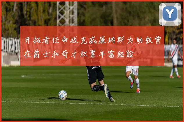 开拓者任命迈克威廉姆斯为助教曾在爵士和奇才积累丰富经验