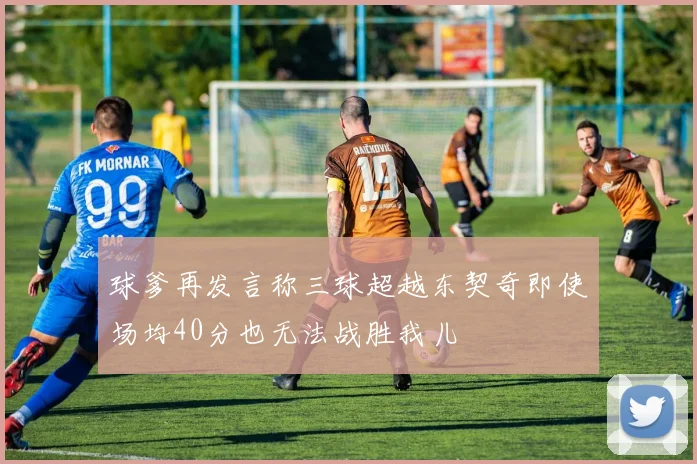 球爹再发言称三球超越东契奇即使场均40分也无法战胜我儿