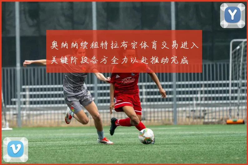 奥纳纳续租特拉布宗体育交易进入关键阶段各方全力以赴推动完成