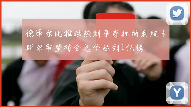 德泽尔比推动热刺争夺托纳利纽卡斯尔希望转会总价达到1亿镑