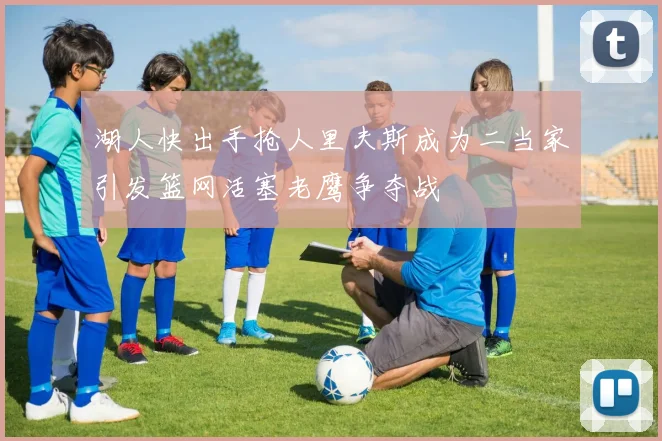 湖人快出手抢人里夫斯成为二当家引发篮网活塞老鹰争夺战