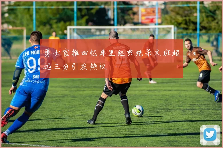 勇士官推回忆库里经典绝杀文班超远三分引发热议