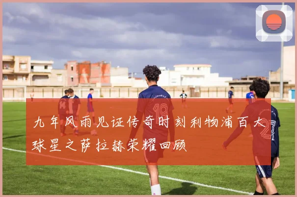 九年风雨见证传奇时刻利物浦百大球星之萨拉赫荣耀回顾