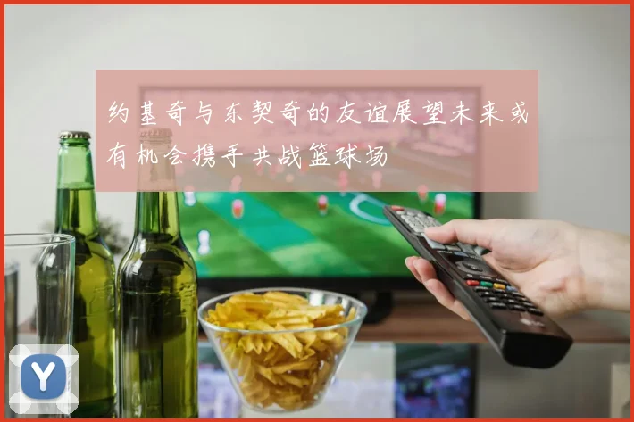 约基奇与东契奇的友谊展望未来或有机会携手共战篮球场