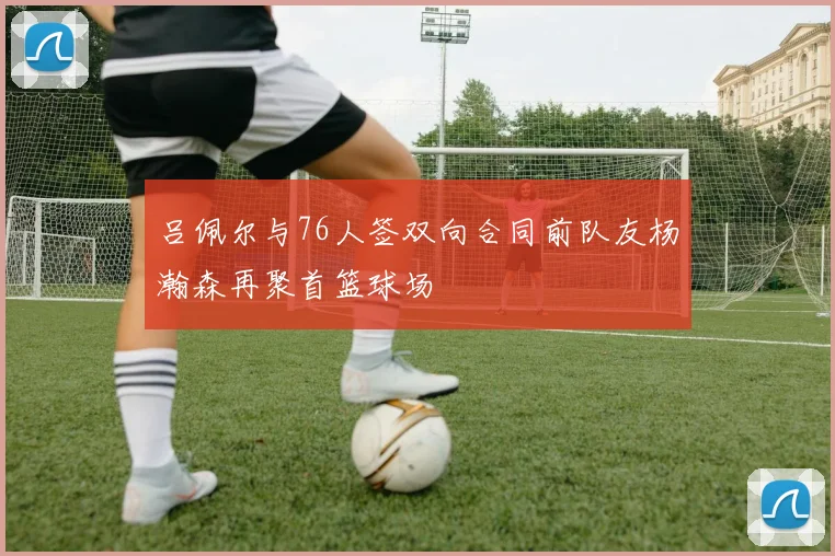 吕佩尔与76人签双向合同前队友杨瀚森再聚首篮球场