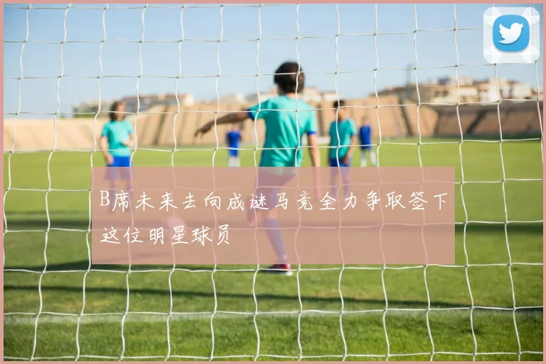 B席未来去向成谜马竞全力争取签下这位明星球员