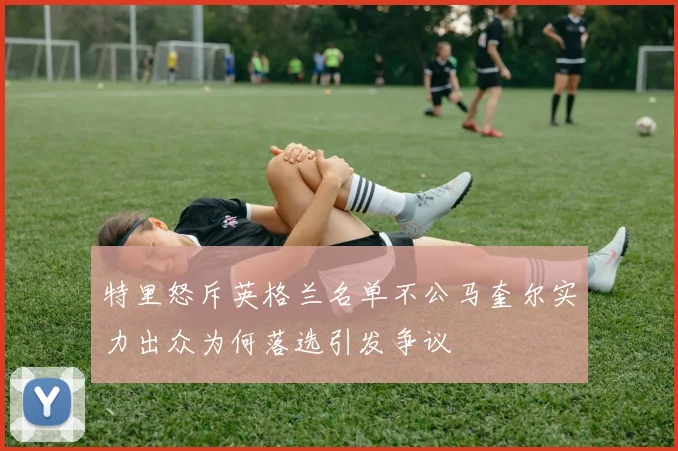特里怒斥英格兰名单不公马奎尔实力出众为何落选引发争议