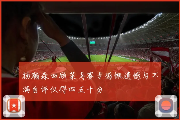 杨瀚森回顾菜鸟赛季感慨遗憾与不满自评仅得四五十分