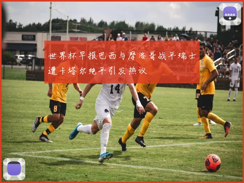 世界杯早报巴西与摩洛哥战平瑞士遭卡塔尔绝平引发热议