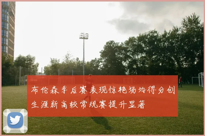 布伦森季后赛表现惊艳场均得分创生涯新高较常规赛提升显著
