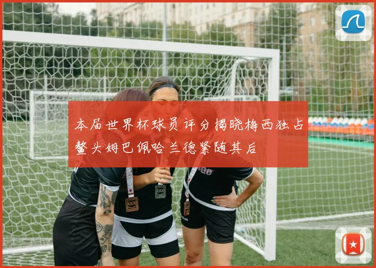 本届世界杯球员评分揭晓梅西独占鳌头姆巴佩哈兰德紧随其后
