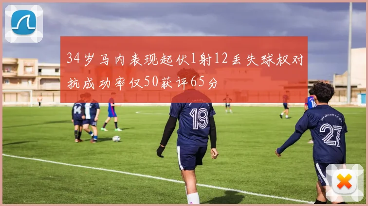 34岁马内表现起伏1射12丢失球权对抗成功率仅50获评65分