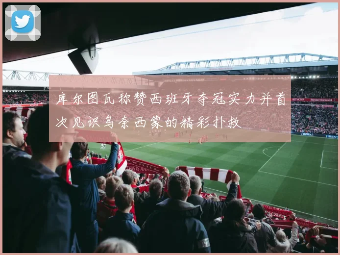 库尔图瓦称赞西班牙夺冠实力并首次见识乌奈西蒙的精彩扑救